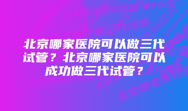 北京哪家医院可以做三代试管？北京哪家医院可以成功做三代试管？