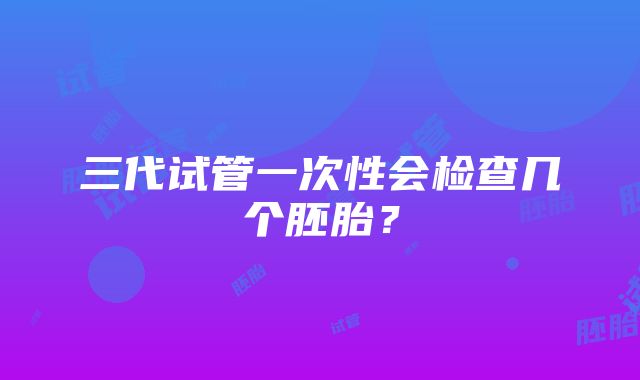 三代试管一次性会检查几个胚胎？