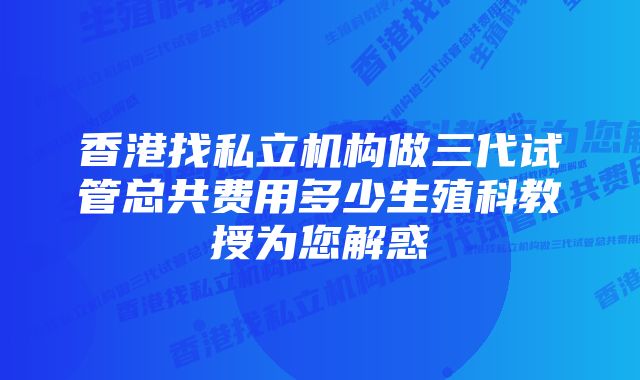 香港找私立机构做三代试管总共费用多少生殖科教授为您解惑