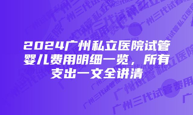 2024广州私立医院试管婴儿费用明细一览，所有支出一文全讲清