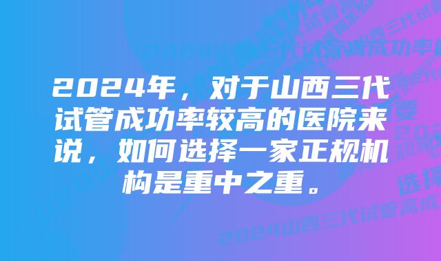 2024年，对于山西三代试管成功率较高的医院来说，如何选择一家正规机构是重中之重。