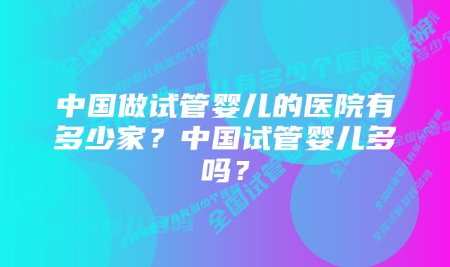 中国做试管婴儿的医院有多少家？中国试管婴儿多吗？