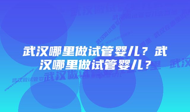 武汉哪里做试管婴儿？武汉哪里做试管婴儿？