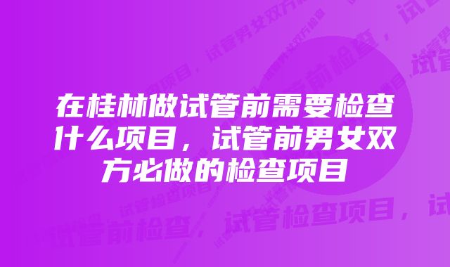 在桂林做试管前需要检查什么项目，试管前男女双方必做的检查项目