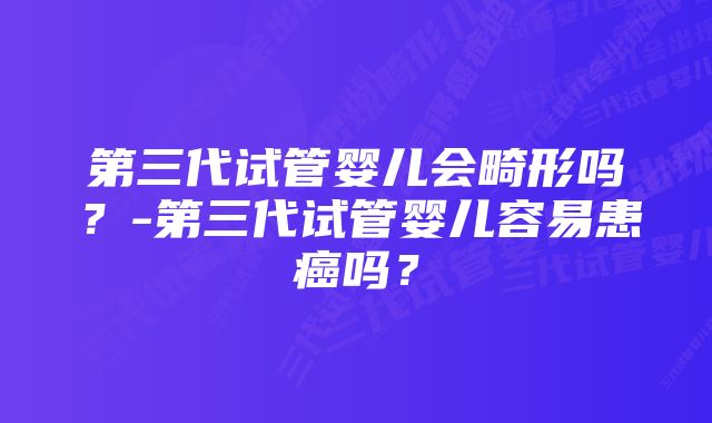 第三代试管婴儿会畸形吗？-第三代试管婴儿容易患癌吗？