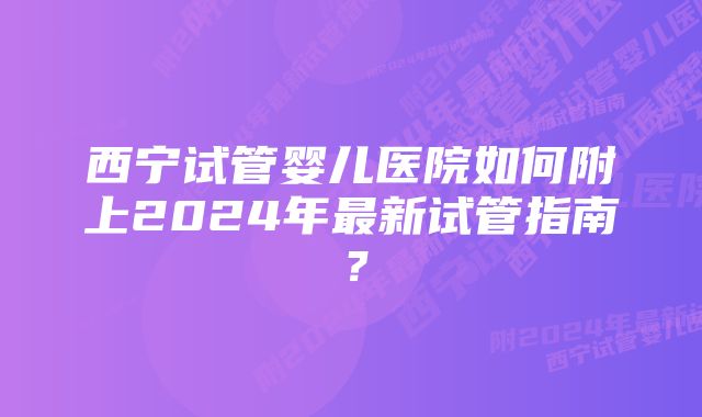 西宁试管婴儿医院如何附上2024年最新试管指南？