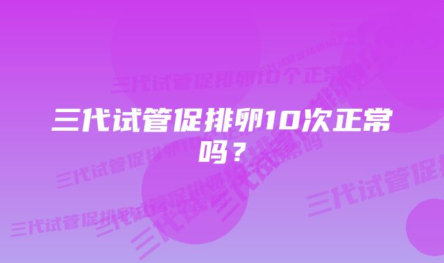 三代试管促排卵10次正常吗？