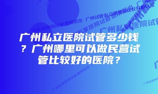 广州私立医院试管多少钱？广州哪里可以做民营试管比较好的医院？