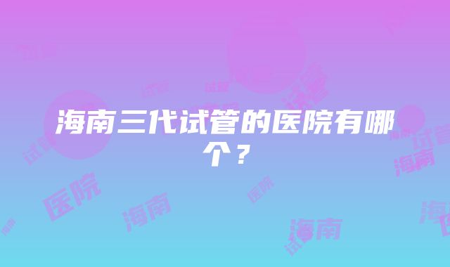 海南三代试管的医院有哪个？