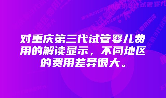 对重庆第三代试管婴儿费用的解读显示，不同地区的费用差异很大。