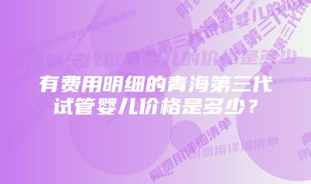 有费用明细的青海第三代试管婴儿价格是多少？