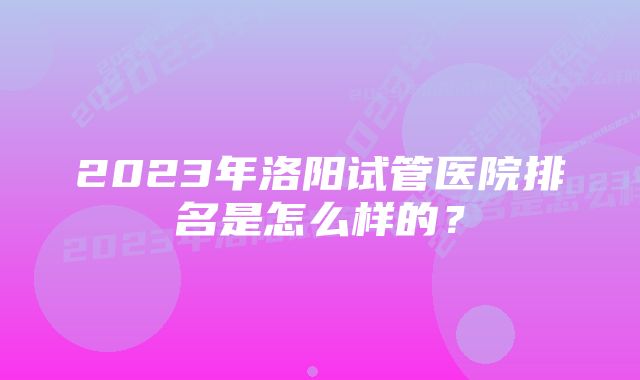 2023年洛阳试管医院排名是怎么样的？