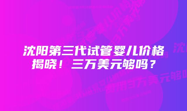 沈阳第三代试管婴儿价格揭晓！三万美元够吗？