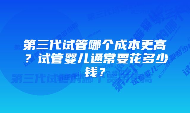 第三代试管哪个成本更高？试管婴儿通常要花多少钱？