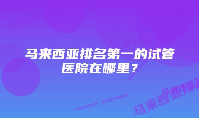 马来西亚排名第一的试管医院在哪里？