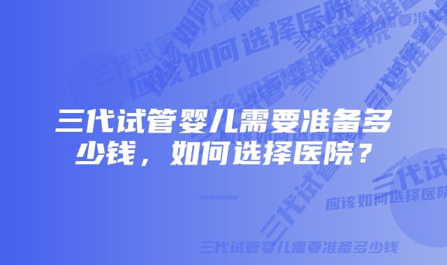 三代试管婴儿需要准备多少钱，如何选择医院？