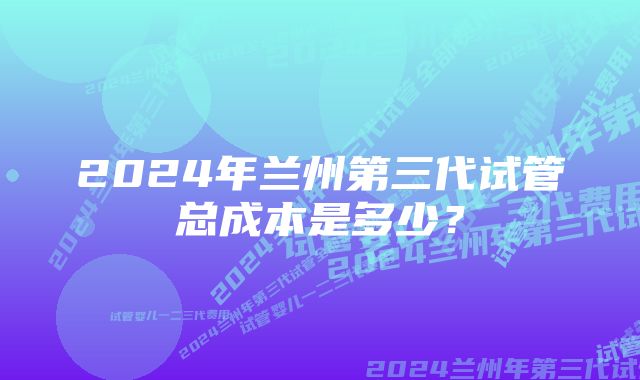 2024年兰州第三代试管总成本是多少？