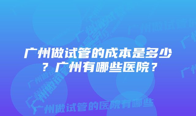 广州做试管的成本是多少？广州有哪些医院？