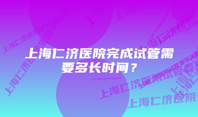 上海仁济医院完成试管需要多长时间？