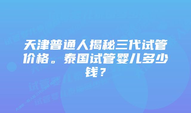 天津普通人揭秘三代试管价格。泰国试管婴儿多少钱？