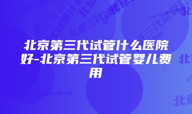 北京第三代试管什么医院好-北京第三代试管婴儿费用