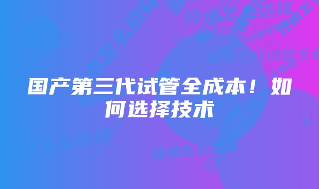 国产第三代试管全成本！如何选择技术