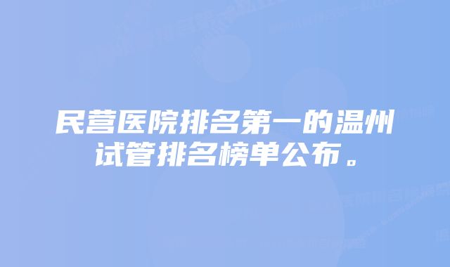 民营医院排名第一的温州试管排名榜单公布。