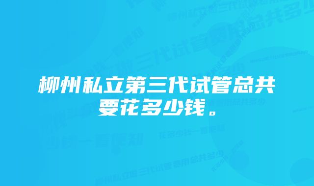 柳州私立第三代试管总共要花多少钱。