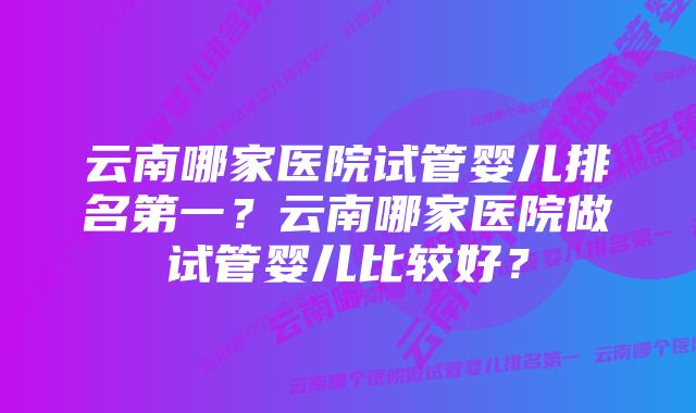 云南哪家医院试管婴儿排名第一？云南哪家医院做试管婴儿比较好？