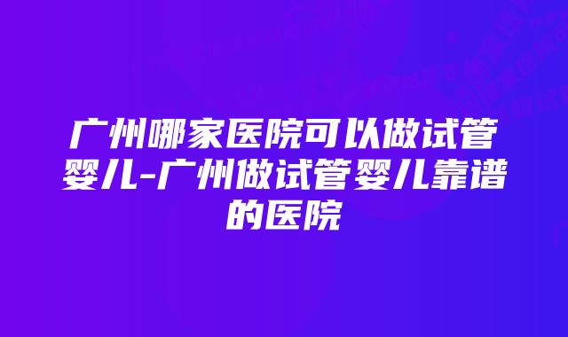 广州哪家医院可以做试管婴儿-广州做试管婴儿靠谱的医院