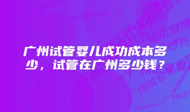 广州试管婴儿成功成本多少，试管在广州多少钱？