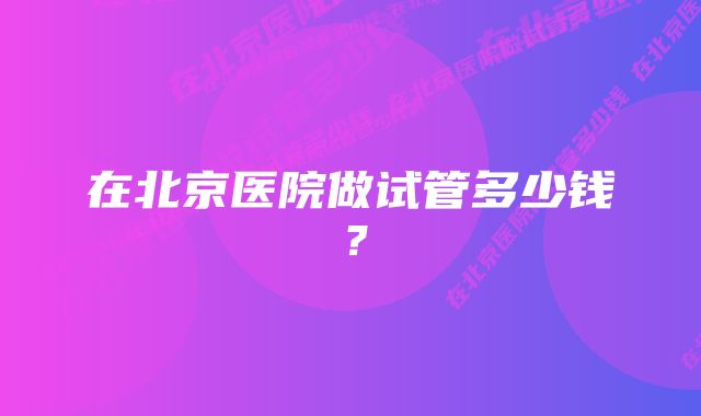 在北京医院做试管多少钱？