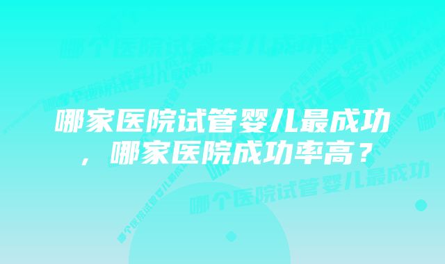 哪家医院试管婴儿最成功，哪家医院成功率高？