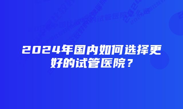 2024年国内如何选择更好的试管医院？