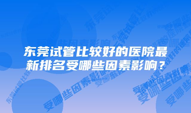 东莞试管比较好的医院最新排名受哪些因素影响？