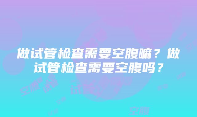 做试管检查需要空腹嘛？做试管检查需要空腹吗？