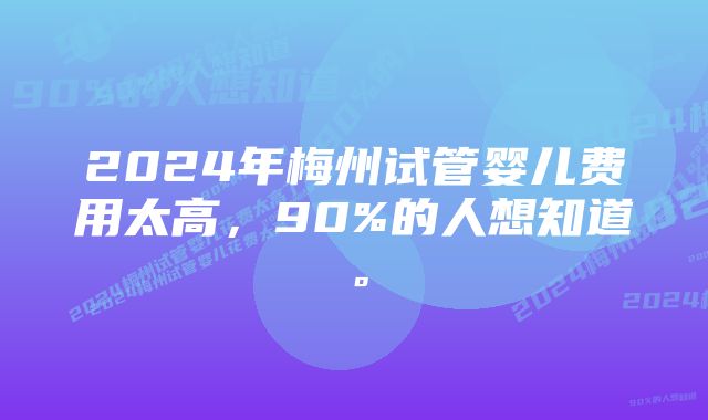 2024年梅州试管婴儿费用太高，90%的人想知道。