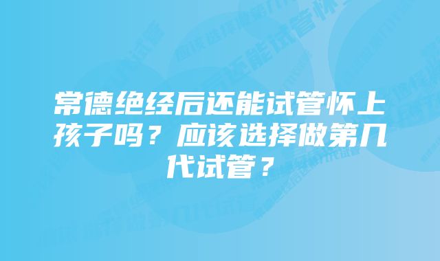 常德绝经后还能试管怀上孩子吗？应该选择做第几代试管？