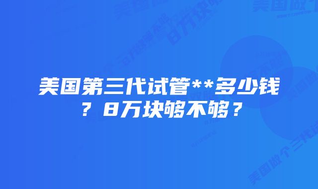 美国第三代试管**多少钱？8万块够不够？