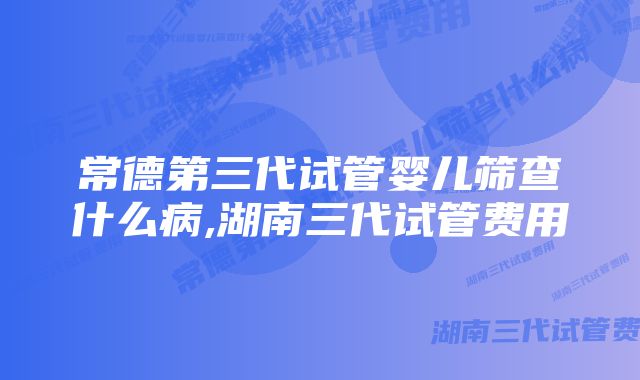 常德第三代试管婴儿筛查什么病,湖南三代试管费用