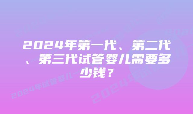 2024年第一代、第二代、第三代试管婴儿需要多少钱？