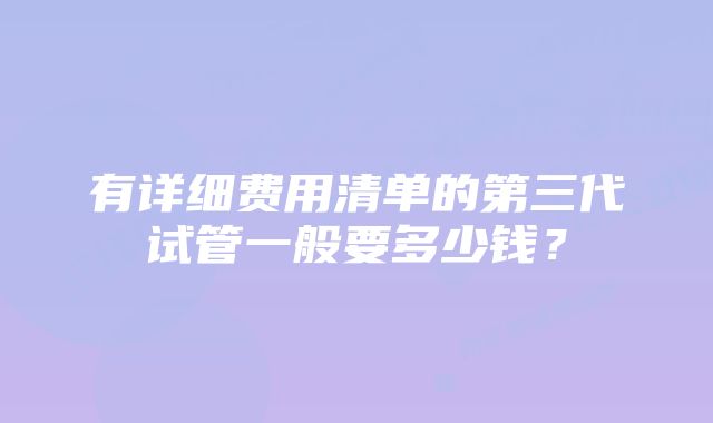 有详细费用清单的第三代试管一般要多少钱？