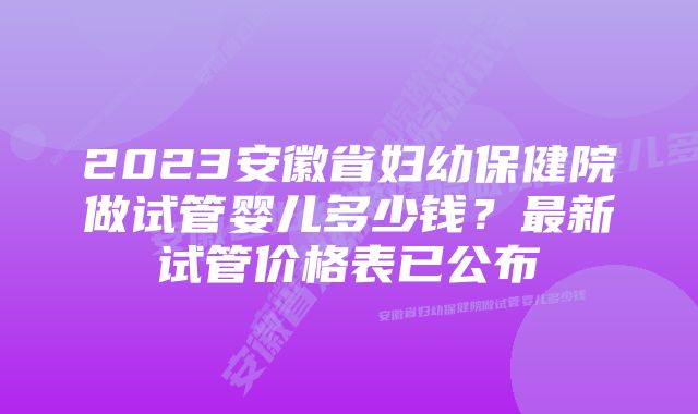 2023安徽省妇幼保健院做试管婴儿多少钱？最新试管价格表已公布