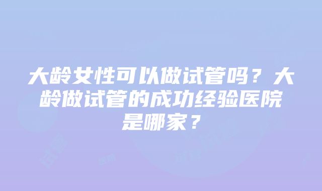 大龄女性可以做试管吗？大龄做试管的成功经验医院是哪家？