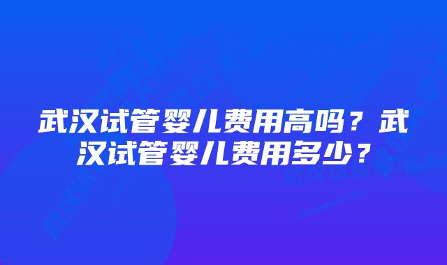 武汉试管婴儿费用高吗？武汉试管婴儿费用多少？