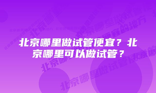 北京哪里做试管便宜？北京哪里可以做试管？