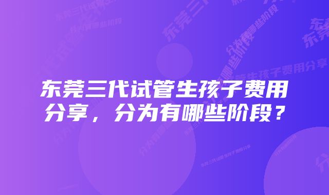 东莞三代试管生孩子费用分享，分为有哪些阶段？