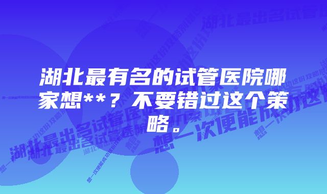 湖北最有名的试管医院哪家想**？不要错过这个策略。