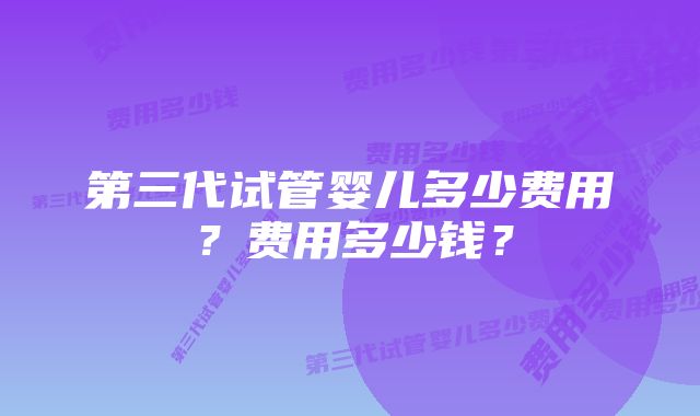 第三代试管婴儿多少费用？费用多少钱？