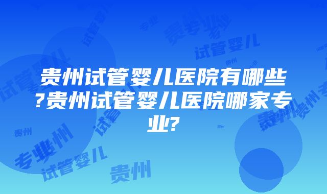 贵州试管婴儿医院有哪些?贵州试管婴儿医院哪家专业?